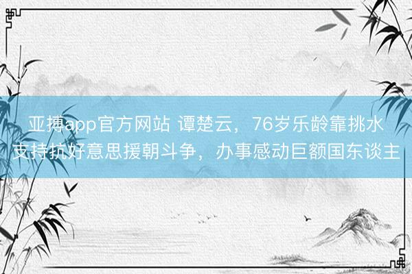 亚搏app官方网站 谭楚云,76岁乐龄靠挑水支持抗好意思援朝斗争,办事感动巨额国东谈主