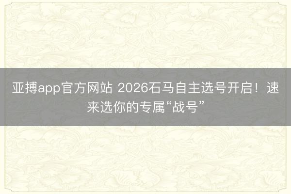 亚搏app官方网站 2026石马自主选号开启!速来选你的专属“战号”