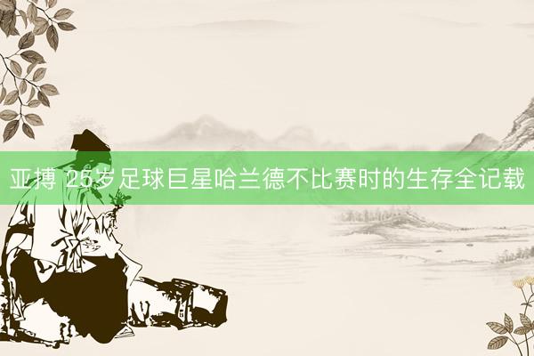 亚搏 25岁足球巨星哈兰德不比赛时的生存全记载