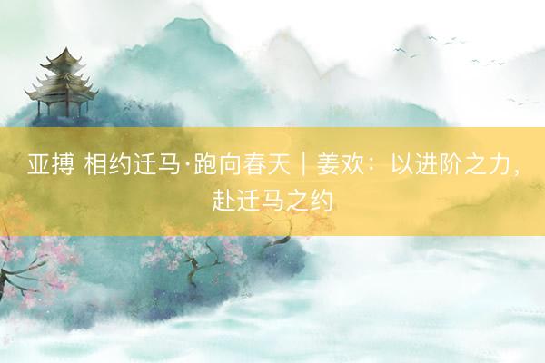 亚搏 相约迁马·跑向春天｜姜欢：以进阶之力，赴迁马之约