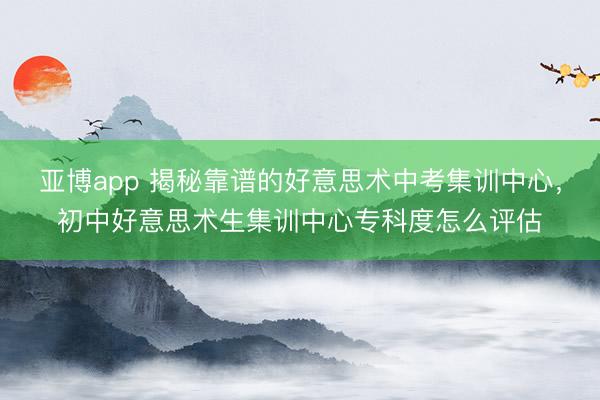 亚博app 揭秘靠谱的好意思术中考集训中心，初中好意思术生集训中心专科度怎么评估