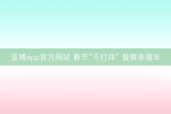 亚搏app官方网站 春节“不打烊” 督察幸福年