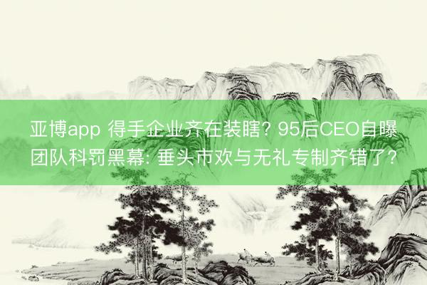 亚博app 得手企业齐在装瞎? 95后CEO自曝团队科罚黑幕: 垂头市欢与无礼专制齐错了?
