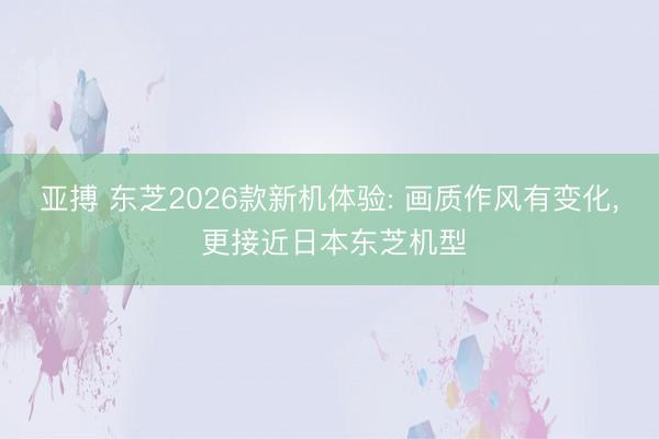 亚搏 东芝2026款新机体验: 画质作风有变化， 更接近日本东芝机型
