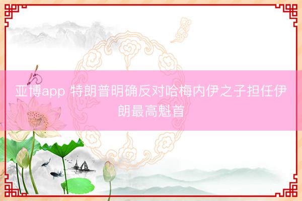 亚博app 特朗普明确反对哈梅内伊之子担任伊朗最高魁首