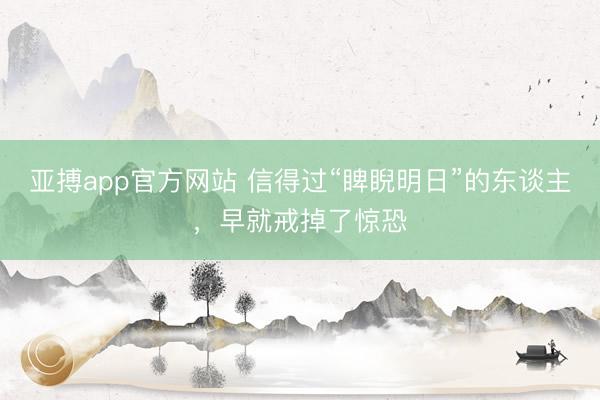 亚搏app官方网站 信得过“睥睨明日”的东谈主,早就戒掉了惊恐