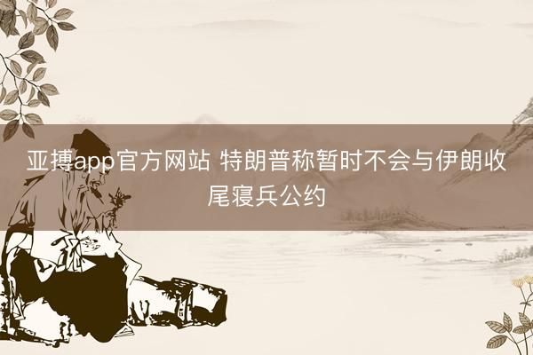 亚搏app官方网站 特朗普称暂时不会与伊朗收尾寝兵公约