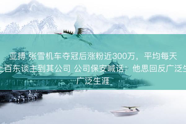 亚搏 张雪机车夺冠后涨粉近300万，平均每天有上百东谈主到其公司 公司保安喊话：他思回反广泛生涯