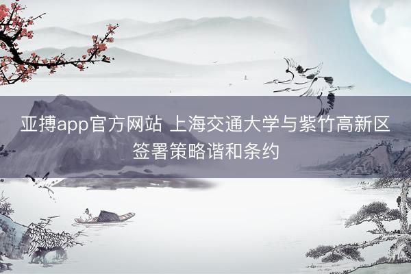 亚搏app官方网站 上海交通大学与紫竹高新区签署策略谐和条约
