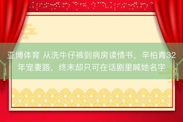 亚博体育 从洗牛仔裤到病房读情书，辛柏青32年宠妻路，终末却只可在话剧里喊她名字