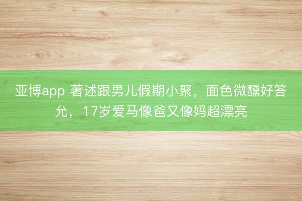 亚博app 著述跟男儿假期小聚,面色微醺好答允,17岁爱马像爸又像妈超漂亮