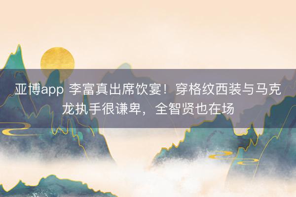 亚博app 李富真出席饮宴！穿格纹西装与马克龙执手很谦卑，全智贤也在场