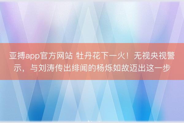 亚搏app官方网站 牡丹花下一火!无视央视警示,与刘涛传出绯闻的杨烁如故迈出这一步
