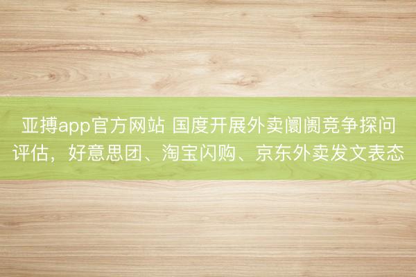 亚搏app官方网站 国度开展外卖阛阓竞争探问评估，好意思团、淘宝闪购、京东外卖发文表态