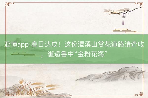 亚博app 春日达成!这份潭溪山赏花道路请查收,邂逅鲁中“金粉花海”