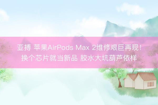 亚搏 苹果AirPods Max 2维修艰巨再现！换个芯片就当新品 胶水大坑葫芦依样