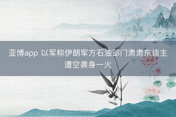亚博app 以军称伊朗军方石油部门肃肃东谈主遭空袭身一火