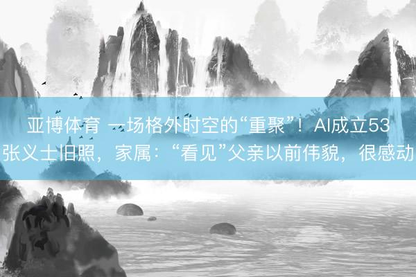 亚博体育 一场格外时空的“重聚”!AI成立53张义士旧照,家属:“看见”父亲以前伟貌,很感动