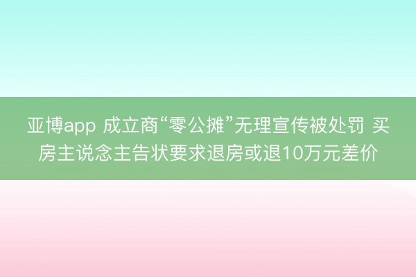 亚博app 成立商“零公摊”无理宣传被处罚 买房主说念主告状要求退房或退10万元差价