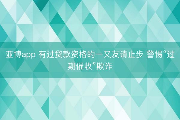 亚博app 有过贷款资格的一又友请止步 警惕“过期催收”欺诈
