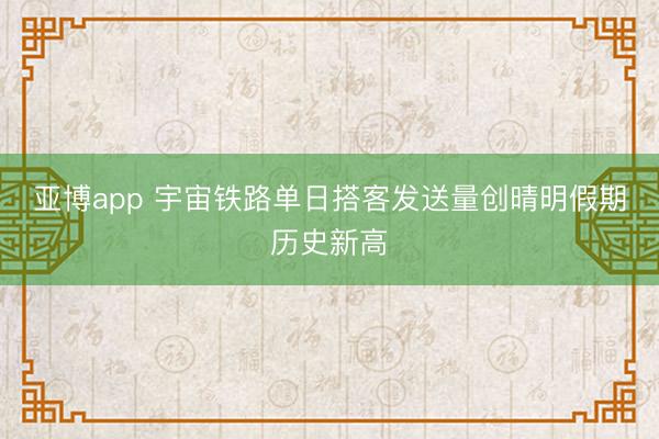 亚博app 宇宙铁路单日搭客发送量创晴明假期历史新高