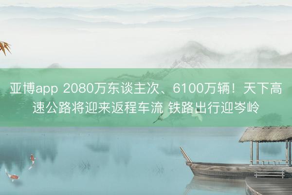 亚博app 2080万东谈主次、6100万辆!天下高速公路将迎来返程车流 铁路出行迎岑岭
