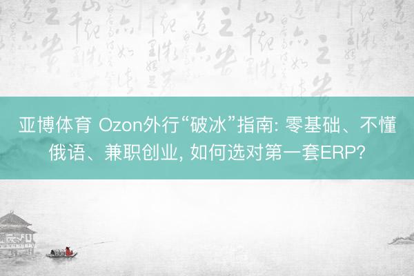 亚博体育 Ozon外行“破冰”指南: 零基础、不懂俄语、兼职创业, 如何选对第一套ERP?