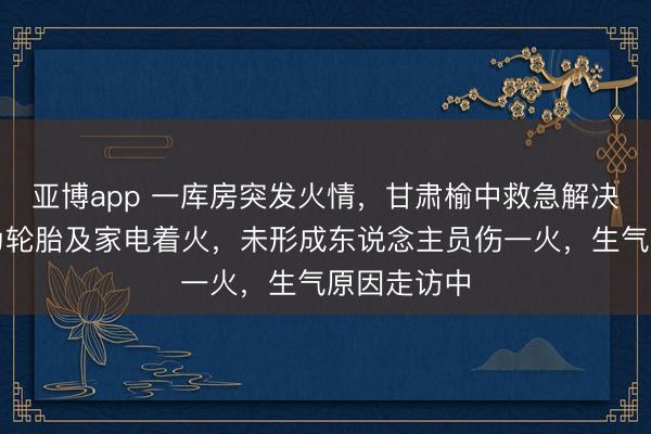 亚博app 一库房突发火情,甘肃榆中救急解决局:主要为轮胎及家电着火,未形成东说念主员伤一火,生气原因走访中
