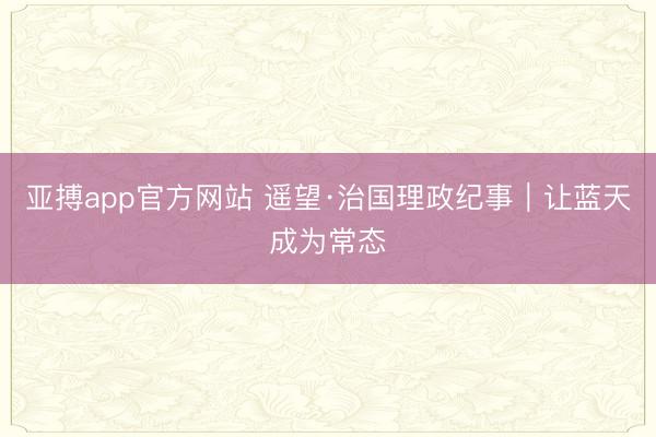 亚搏app官方网站 遥望·治国理政纪事｜让蓝天成为常态