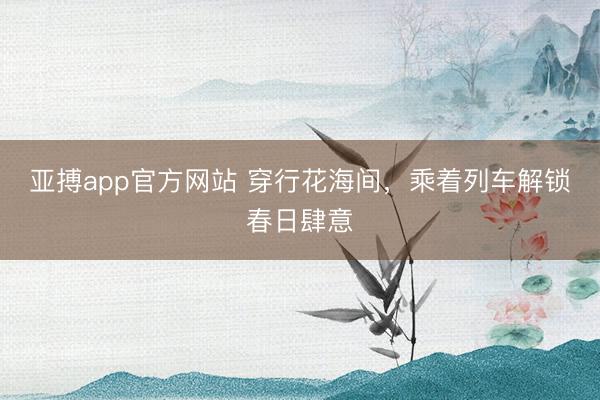 亚搏app官方网站 穿行花海间,乘着列车解锁春日肆意