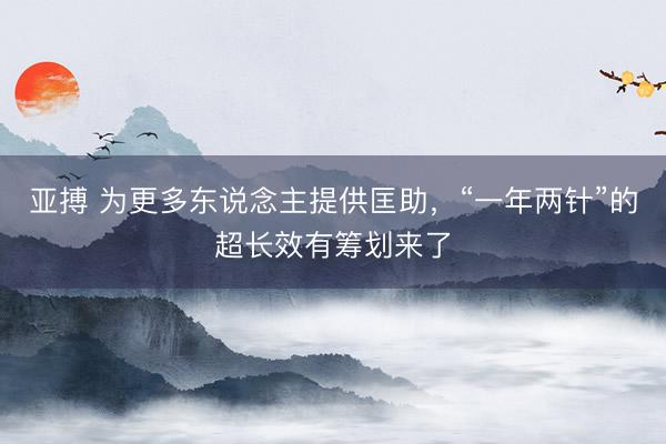 亚搏 为更多东说念主提供匡助,“一年两针”的超长效有筹划来了