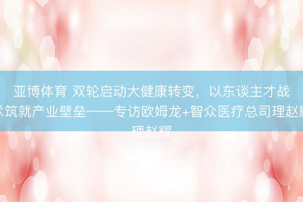 亚博体育 双轮启动大健康转变,以东谈主才战术筑就产业壁垒——专访欧姆龙+智众医疗总司理赵耀
