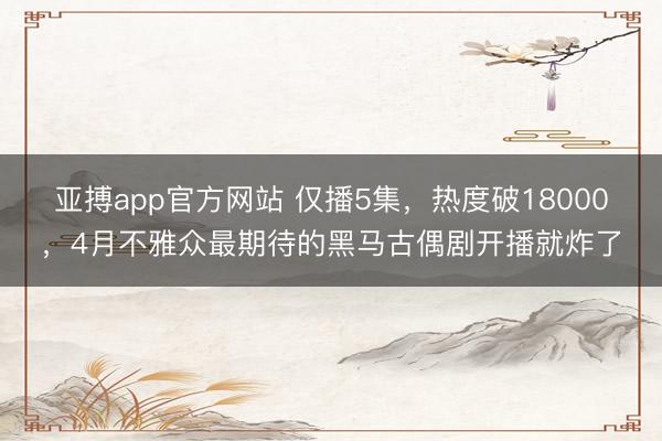 亚搏app官方网站 仅播5集，热度破18000，4月不雅众最期待的黑马古偶剧开播就炸了