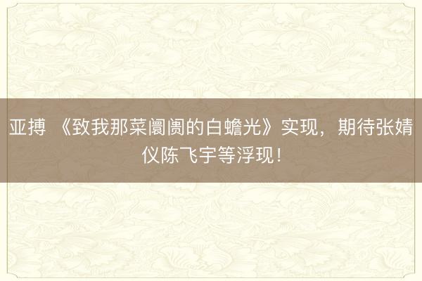 亚搏 《致我那菜阛阓的白蟾光》实现，期待张婧仪陈飞宇等浮现！