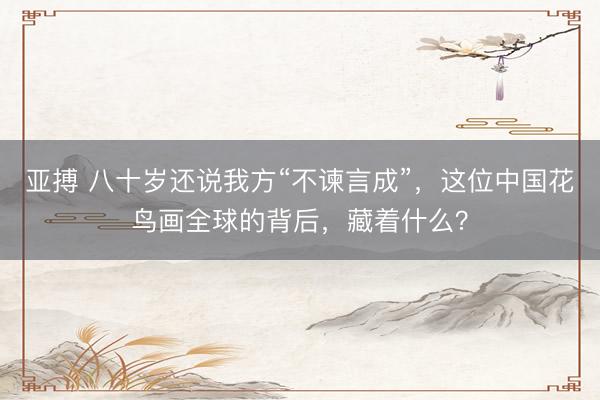 亚搏 八十岁还说我方“不谏言成”,这位中国花鸟画全球的背后,藏着什么?