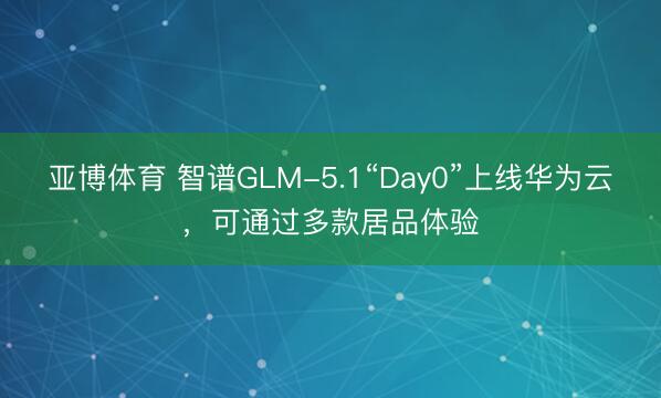 亚博体育 智谱GLM-5.1“Day0”上线华为云,可通过多款居品体验