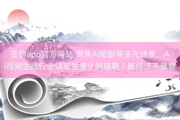 亚搏app官方网站 聚焦AI短剧等多元场景,AI视频生成行业插足生意化舛错期丨新经济不雅察