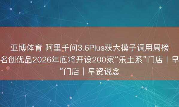 亚博体育 阿里千问3.6Plus获大模子调用周榜第一;名创优品2026年底将开设200家“乐土系”门店|早资说念