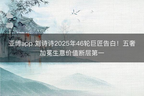 亚博app 刘诗诗2025年46轮巨匠告白！五奢加冕生意价值断层第一