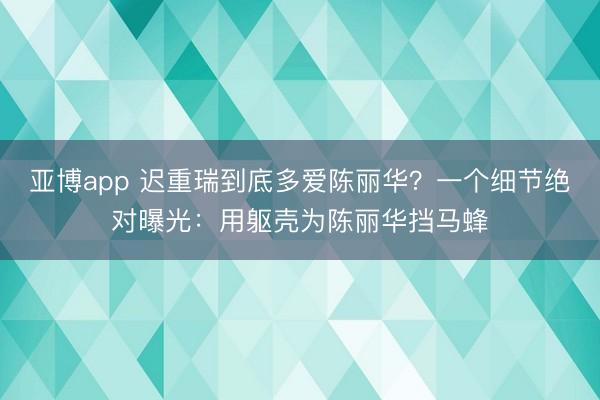 亚博app 迟重瑞到底多爱陈丽华？一个细节绝对曝光：用躯壳为陈丽华挡马蜂