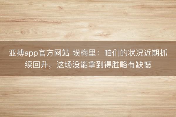 亚搏app官方网站 埃梅里:咱们的状况近期抓续回升,这场没能拿到得胜略有缺憾