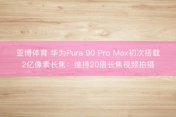 亚博体育 华为Pura 90 Pro Max初次搭载2亿像素长焦:维持20倍长焦视频拍摄