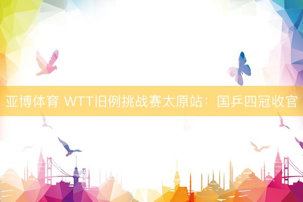 亚博体育 WTT旧例挑战赛太原站：国乒四冠收官