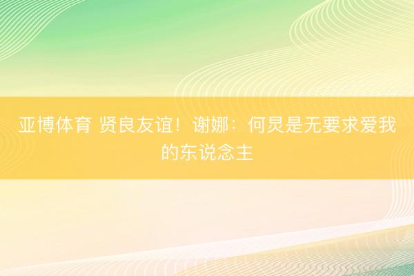 亚博体育 贤良友谊!谢娜:何炅是无要求爱我的东说念主