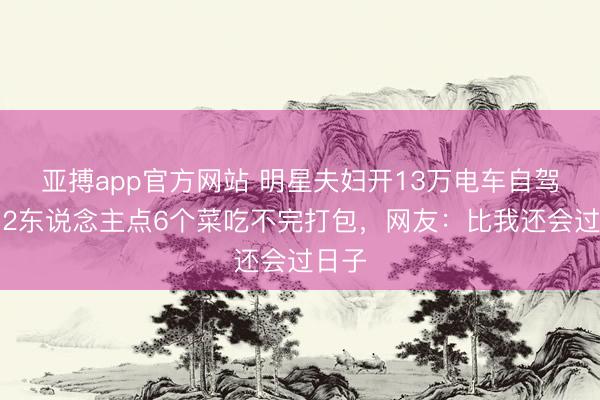 亚搏app官方网站 明星夫妇开13万电车自驾游！2东说念主点6个菜吃不完打包，网友：比我还会过日子