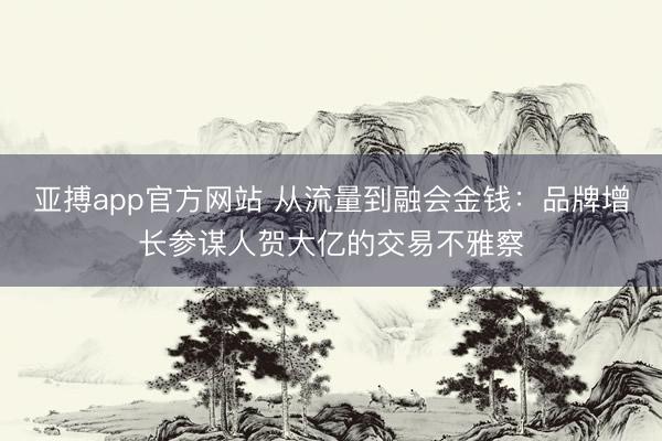 亚搏app官方网站 从流量到融会金钱：品牌增长参谋人贺大亿的交易不雅察