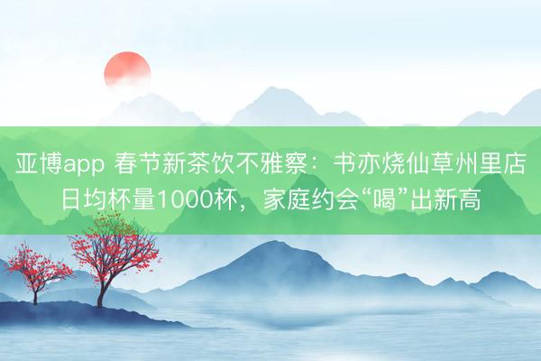 亚博app 春节新茶饮不雅察：书亦烧仙草州里店日均杯量1000杯，<a href=