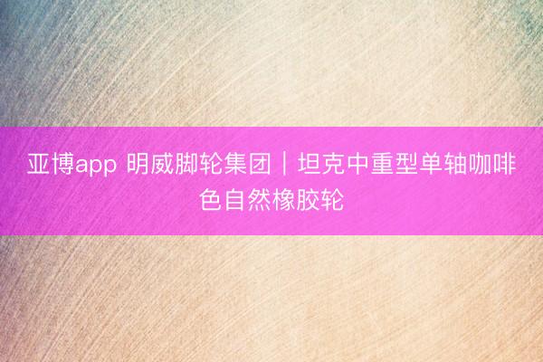 亚博app 明威脚轮集团｜坦克中重型单轴咖啡色自然橡胶轮