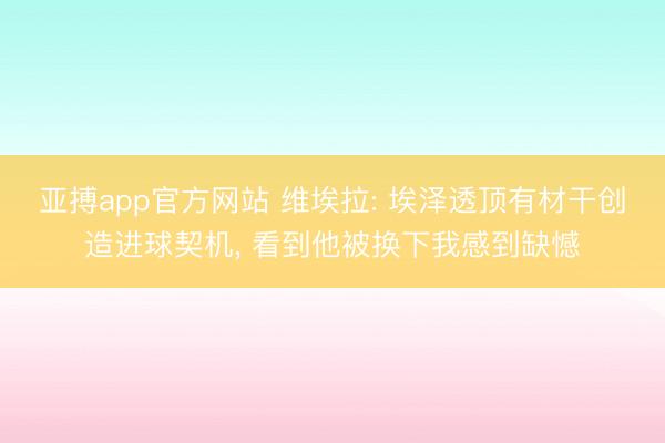 亚搏app官方网站 维埃拉: 埃泽透顶有材干创造进球契机， 看到他被换下我感到缺憾
