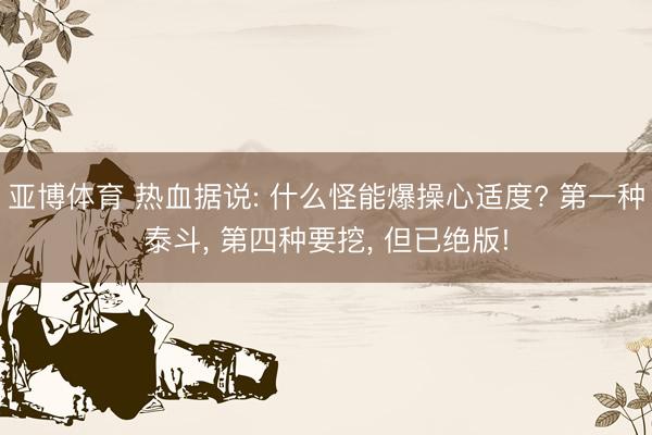 亚博体育 热血据说: 什么怪能爆操心适度? 第一种泰斗， 第四种要挖， 但已绝版!
